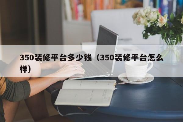 350装修平台多少钱（350装修平台怎么样）