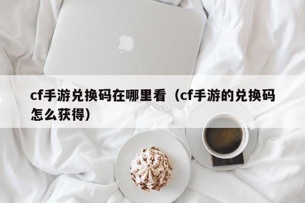 cf手游兑换码在哪里看（cf手游的兑换码怎么获得）