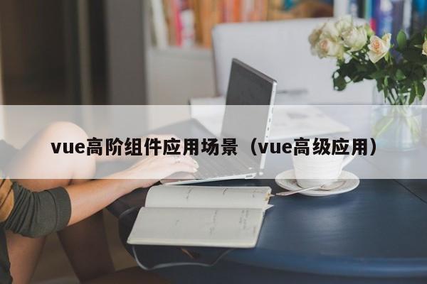 vue高阶组件应用场景（vue高级应用）