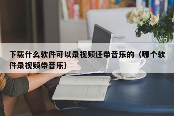 下载什么软件可以录视频还带音乐的（哪个软件录视频带音乐）