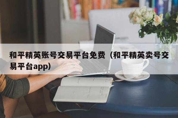 和平精英账号交易平台免费（和平精英卖号交易平台app）