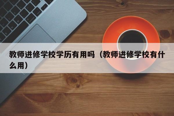 教师进修学校学历有用吗（教师进修学校有什么用）