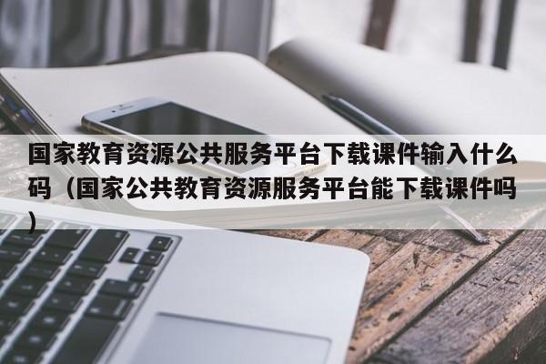 国家教育资源公共服务平台下载课件输入什么码（国家公共教育资源服务平台能下载课件吗）