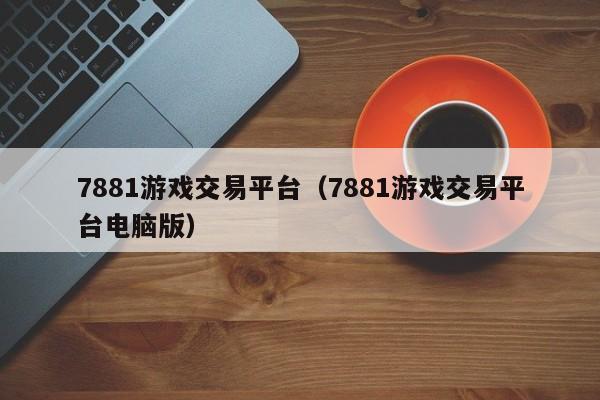 7881游戏交易平台（7881游戏交易平台电脑版）