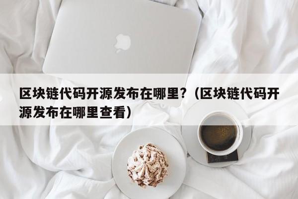 区块链代码开源发布在哪里?（区块链代码开源发布在哪里查看）