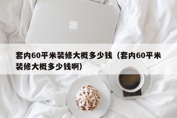 套内60平米装修大概多少钱（套内60平米装修大概多少钱啊）