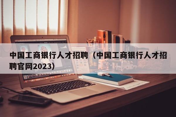 中国工商银行人才招聘（中国工商银行人才招聘官网2023）