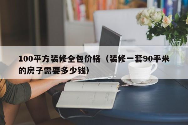 100平方装修全包价格（装修一套90平米的房子需要多少钱）