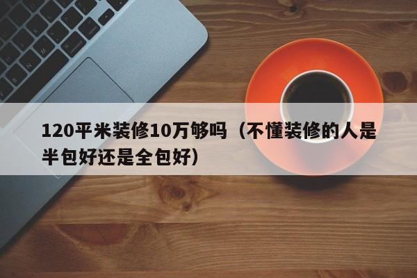 120平米装修10万够吗（不懂装修的人是半包好还是全包好）