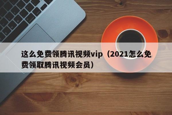 这么免费领腾讯视频vip（2021怎么免费领取腾讯视频会员）