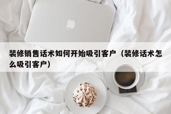 装修销售话术如何开始吸引客户（装修话术怎么吸引客户）