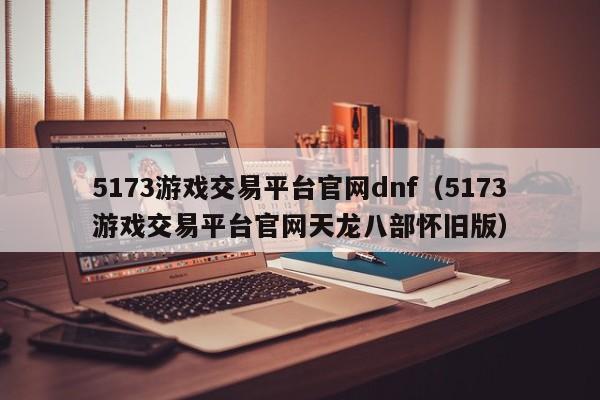 5173游戏交易平台官网dnf（5173游戏交易平台官网天龙八部怀旧版）