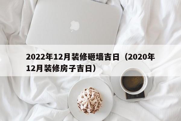 2022年12月装修砸墙吉日（2020年12月装修房子吉日）