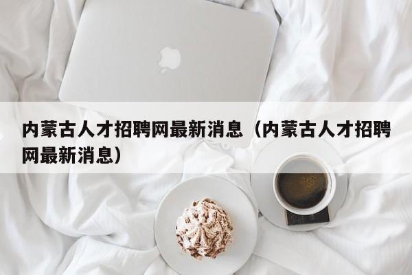 内蒙古人才招聘网最新消息（内蒙古人才招聘网最新消息）