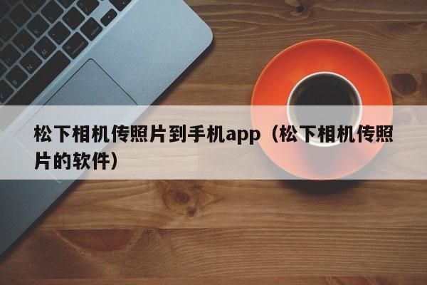 松下相机传照片到手机app（松下相机传照片的软件）