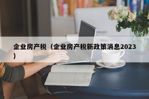 企业房产税（企业房产税新政策消息2023）