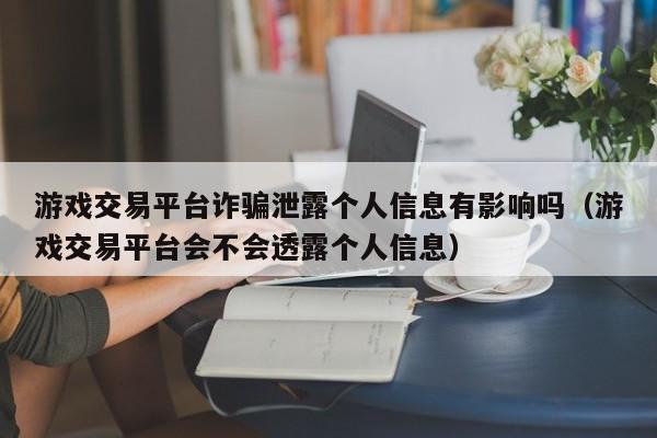 游戏交易平台诈骗泄露个人信息有影响吗（游戏交易平台会不会透露个人信息）