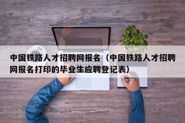 中国铁路人才招聘网报名（中国铁路人才招聘网报名打印的毕业生应聘登记表）