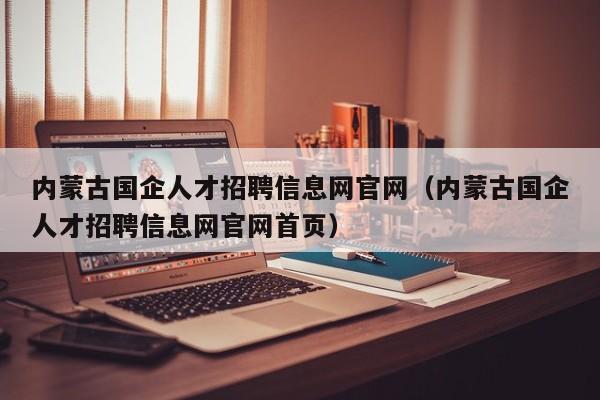 内蒙古国企人才招聘信息网官网（内蒙古国企人才招聘信息网官网首页）