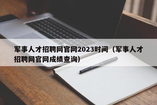 军事人才招聘网官网2023时间（军事人才招聘网官网成绩查询）