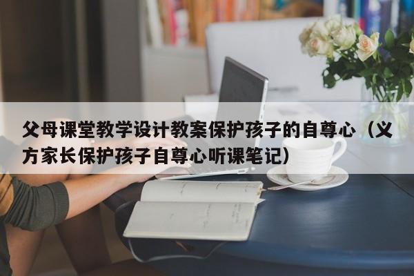 父母课堂教学设计教案保护孩子的自尊心（义方家长保护孩子自尊心听课笔记）