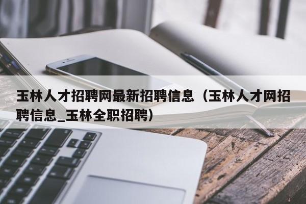 玉林人才招聘网最新招聘信息（玉林人才网招聘信息_玉林全职招聘）