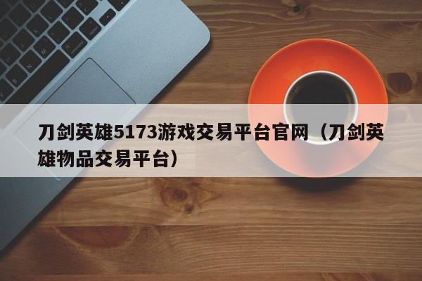 刀剑英雄5173游戏交易平台官网（刀剑英雄物品交易平台）