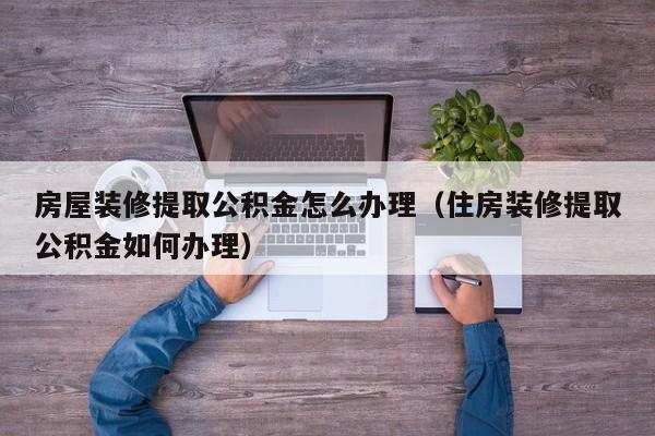 房屋装修提取公积金怎么办理（住房装修提取公积金如何办理）