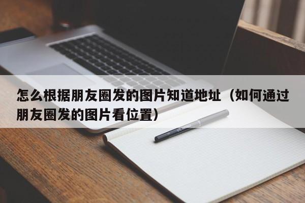 怎么根据朋友圈发的图片知道地址（如何通过朋友圈发的图片看位置）