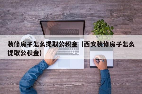 装修房子怎么提取公积金（西安装修房子怎么提取公积金）