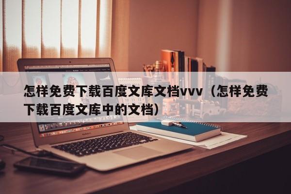 怎样免费下载百度文库文档vvv（怎样免费下载百度文库中的文档）