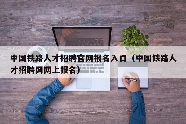 中国铁路人才招聘官网报名入口（中国铁路人才招聘网网上报名）