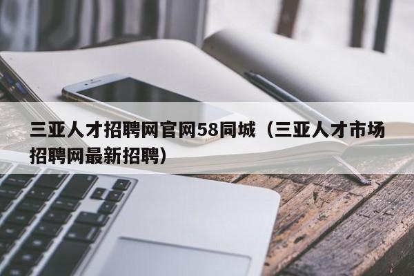 三亚人才招聘网官网58同城（三亚人才市场招聘网最新招聘）