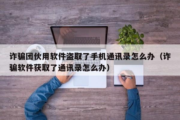 诈骗团伙用软件盗取了手机通讯录怎么办（诈骗软件获取了通讯录怎么办）