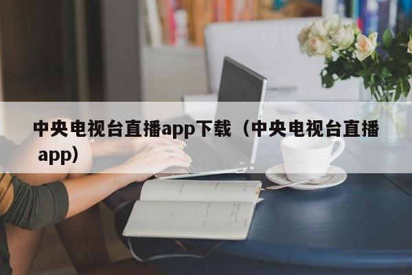 中央电视台直播app下载（中央电视台直播 app）