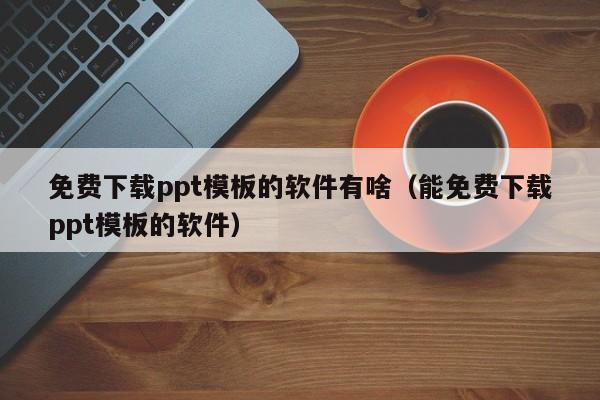 免费下载ppt模板的软件有啥（能免费下载ppt模板的软件）