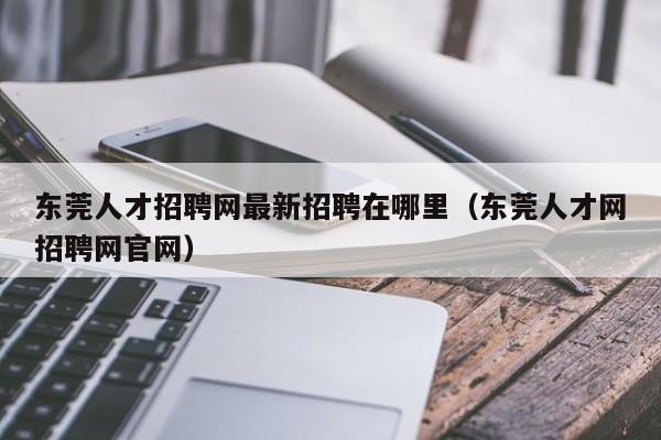 东莞人才招聘网最新招聘在哪里（东莞人才网招聘网官网）