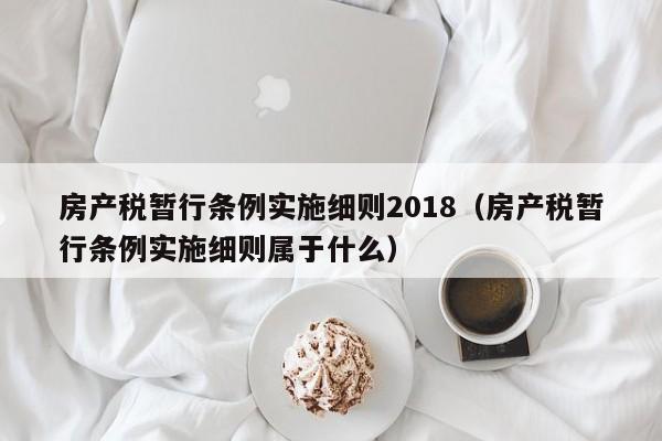 房产税暂行条例实施细则2018（房产税暂行条例实施细则属于什么）