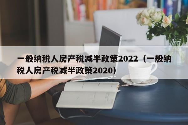 一般纳税人房产税减半政策2022（一般纳税人房产税减半政策2020）