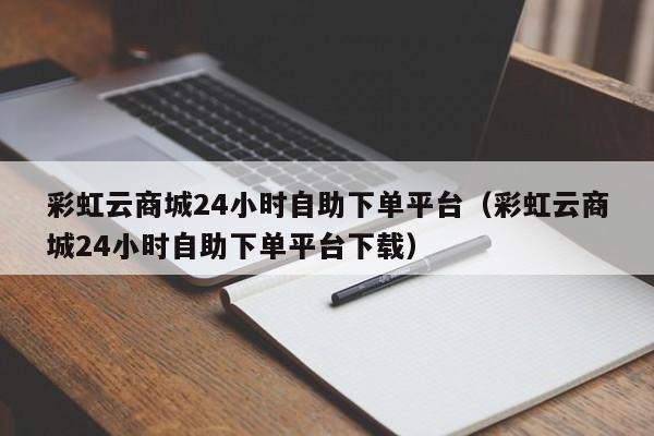 彩虹云商城24小时自助下单平台（彩虹云商城24小时自助下单平台下载）