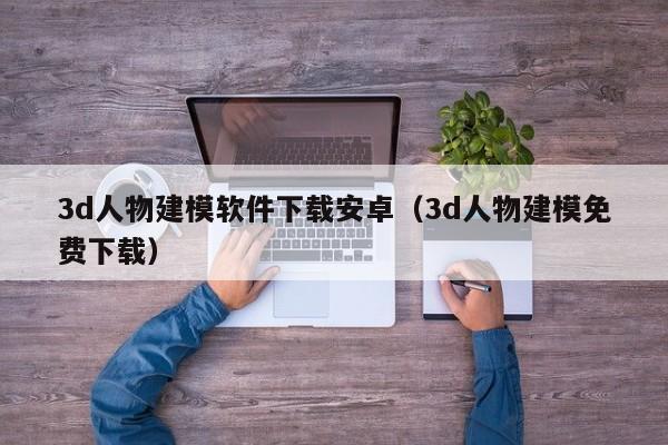 3d人物建模软件下载安卓（3d人物建模免费下载）