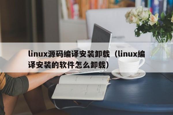 linux源码编译安装卸载（linux编译安装的软件怎么卸载）