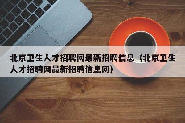 北京卫生人才招聘网最新招聘信息（北京卫生人才招聘网最新招聘信息网）