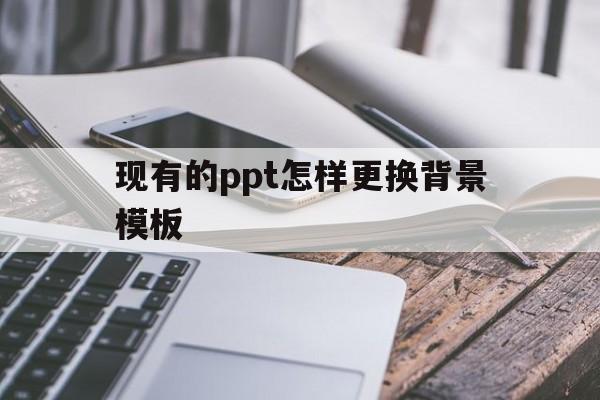 现有的ppt怎样更换背景模板(做好的ppt如何更换背景而内容不变?)