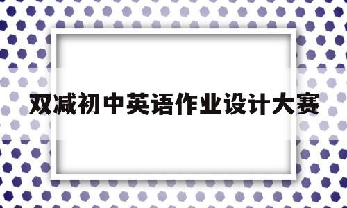 双减初中英语作业设计大赛(双减政策下初中英语作业布置)