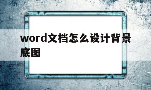 word文档怎么设计背景底图(word文档中设置背景图片怎么设置)