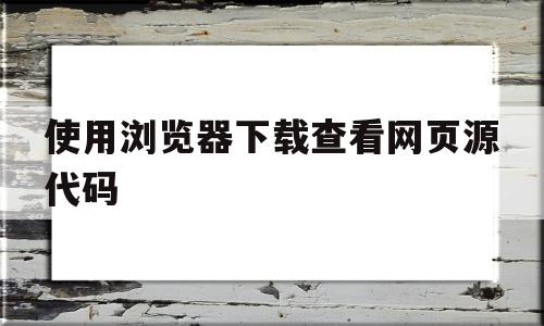 使用浏览器下载查看网页源代码(使用浏览器下载查看网页源代码的软件)