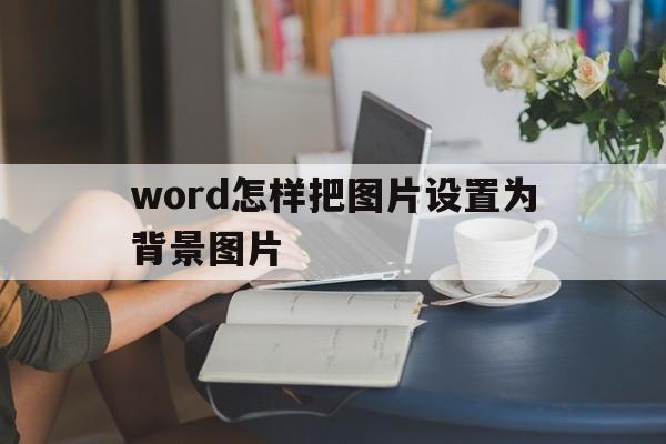 word怎样把图片设置为背景图片(word怎样把图片设置为背景图片格式)