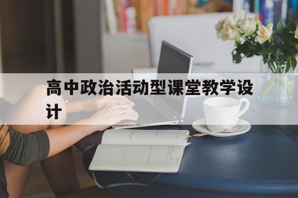 高中政治活动型课堂教学设计(高中政治活动型课堂教学设计模板)