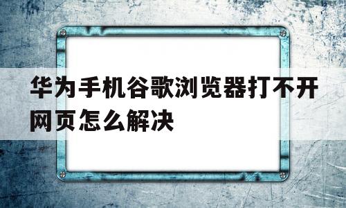 华为手机谷歌浏览器打不开网页怎么解决(华为手机谷歌浏览器打不开网页怎么解决问题)